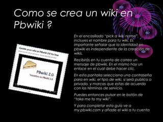 Como se crea un wiki en
Pbwiki ?
En el encasillado “pick a wiki name”,En el encasillado “pick a wiki name”,
incluyes el nombre para tu wiki. Esincluyes el nombre para tu wiki. Es
importante señalar que la identidad enimportante señalar que la identidad en
pbwiki es independiente de la creación depbwiki es independiente de la creación de
wikis.wikis.
Recibirás en tu cuenta de correo unRecibirás en tu cuenta de correo un
mensaje de pbwiki. En el mismo hay unmensaje de pbwiki. En el mismo hay un
enlace en el cual debe hacer clic.enlace en el cual debe hacer clic.
En esta pantalla selecciona una contraseñaEn esta pantalla selecciona una contraseña
para en wiki, el tipo de wiki, si será publico opara en wiki, el tipo de wiki, si será publico o
privado, y marcas que estas de acuerdoprivado, y marcas que estas de acuerdo
con los términos de servicio.con los términos de servicio.
Puedes entonces pulsar en le botón dePuedes entonces pulsar en le botón de
“take me to my wiki”.“take me to my wiki”.
Y para completar esta guía ve aY para completar esta guía ve a
my.pbwiki.com y añade el wiki a tu cuentamy.pbwiki.com y añade el wiki a tu cuenta
 
