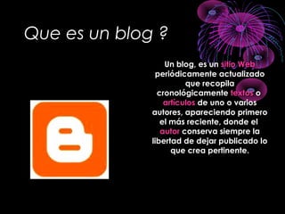 Que es un blog ?
Un blog, es unUn blog, es un sitio Websitio Web
periódicamente actualizadoperiódicamente actualizado
que recopilaque recopila
cronológicamentecronológicamente textostextos oo
artículosartículos de uno o variosde uno o varios
autores, apareciendo primeroautores, apareciendo primero
el más reciente, donde elel más reciente, donde el
autorautor conserva siempre laconserva siempre la
libertad de dejar publicado lolibertad de dejar publicado lo
que crea pertinente.que crea pertinente.
 