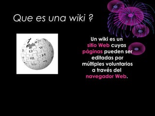 Que es una wiki ?
Un wiki es un
sitio Web cuyas
páginas pueden ser
editadas por
múltiples voluntarios
a través del
navegador Web.
 