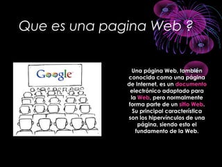 Que es una pagina Web ?
Una página Web, tambiénUna página Web, también
conocida como una páginaconocida como una página
de Internet, es unde Internet, es un documentodocumento
electrónico adaptado paraelectrónico adaptado para
lala WebWeb, pero normalmente, pero normalmente
forma parte de unforma parte de un sitio Websitio Web..
Su principal característicaSu principal característica
son los hipervínculos de unason los hipervínculos de una
página, siendo esto elpágina, siendo esto el
fundamento de la Web.fundamento de la Web.
 