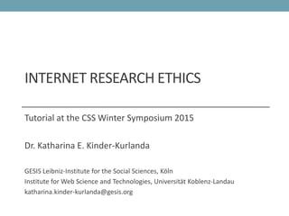INTERNET RESEARCH ETHICS
Tutorial at the CSS Winter Symposium 2015
Dr. Katharina E. Kinder-Kurlanda
GESIS Leibniz-Institute for the Social Sciences, Köln
Institute for Web Science and Technologies, Universität Koblenz-Landau
katharina.kinder-kurlanda@gesis.org
 