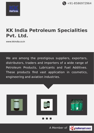 +91-8586972964
A Member of
KK India Petroleum Specialities
Pvt. Ltd.
www.kkindia.co.in
We are among the prestigious suppliers, exporters,
distributors, traders and importers of a wide range of
Petroleum Products, Lubricants and Fuel Additives.
These products ﬁnd vast application in cosmetics,
engineering and aviation industries.
 