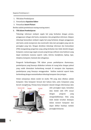 Kegiatan Pembelajaran 1
6
1. TIK dalam Pembelajaran
2. Pemanfaatan Equation Editor
3. Pemanfaan Insert Picture
Berikut adalah pembahasan masing-masing materi.
1. TIK dalam Pembelajaran
Teknologi informasi meliputi segala hal yang berkaitan dengan proses,
penggunaan sebagai alat bantu, manipulasi, dan pengolahan informasi. Adapun
teknologi komunikasi meliputi segala hal yang berkaitan dengan penggunaan
alat bantu untuk memproses dan mentrasfer data dari perangkat yang satu ke
perangkat yang lain. Dengan demikian teknologi informasi dan komunikasi
(TIK) mengandung pengertian yang saling berkaitan dan tidak identik dengan
komputer, namun juga segala sesuatu yang berupa software atau hadware yang
dapat membantu manusia seperti: radio, televisi, handphone, laptop, tape,
telephon, komputer, faximale dan sebagainya.
Pengaruh berkembangnya TIK dalam proses pembelajaran diantaranya,
pembelajaran yang biasanya dilakukan terbatas di ruang kelas dengan jadwal
yang sudah ditentukan berkembang menjadi di manapun dan kapanpun,
pembelajaran yang biasanya menggunakan fasilitas material seperti buku
berkembang dengan memanfaatkan teknologi komputer dan jaringan.
Untuk selanjutnya dalam modul ini media TIK yang akan dibahas adalah
komputer. Kata komputer berasal dari bahasa latin, yaitu Computare yang
berarti menghitung. Prinsip kerja komputer diawali dengan diterimanya data
oleh perangkat input, kemudian
data diolah oleh CPU sesuai
dengan program yang
mengendalikannya. Data yang
telah diolah tersebut disimpan
dalam memori komputer dan
dapat dilihat hasilnya melalui
perangkat keluaran.
 