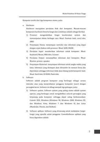 Modul Pelatihan SD Kelas Tinggi
7
Komputer terdiri dari tiga komponen utama, yaitu:
a. Hardware
Hardware merupakan peralatan fisik dari komputer. Macam-macam
komponen hardware beserta fungsi dan contohnya adalah sebagai berikut.
1) Prosesor: mengendalikan fungsi keseluruhan system dan
memanipulasi dalam berbagai cara. Misal: Pentium Intel, core2 duo,
AMD.
2) Penyimpan Utama: menyimpan instruksi dan informasi yang dapat
dengan cepat diakses oleh prosesor. Misal: RAM, DRAM.
3) Peralatan Input: memberikan informasi untuk komputer. Misal:
Keyboard, Mouse, Mikrofon, Scanner.
4) Peralatan Output: menampilkan informasi dari komputer. Misal:
Monitor, printer, speaker.
5) Penyimpan Eksternal: menyimpan informasi untuk jangka waktu yang
lama. Informasi yang disimpan akan ditransfer ke memori kerja jika
diperlukan sehingga informasi tidak akan hilang meski komputer mati.
Misal: Hard disk, CD ROM, Flash disk.
b. Software
Software adalah program komputer yang berfungsi sebagai sarana
interaksi atau yang menjembatani pengguna komputer (user) dengan
perangkat keras. Software ini dibagi menjadi tiga golongan, yaitu:
1) Software system. Software system yang paling utama adalah system
operasi, yang berfungsi untuk mengaktifkan seluruh perangkat yang
terpasang pada komputer sehingga dapat saling berkomunikasi.
Contoh: DOS, Windows (Windows 98, Windows 2000, Windows XP,
dan Windows Vista, Windows 7 dan Windows 8) dan Linux
(Mandrake, Ubuntu, dan Redhat).
2) Software aplikasi. Software yang dirancang untuk melakukan fungsi-
fungsi yang spesifik untuk pengguna. ContohSoftware aplikasi yang
biasa digunakan adalah:
 