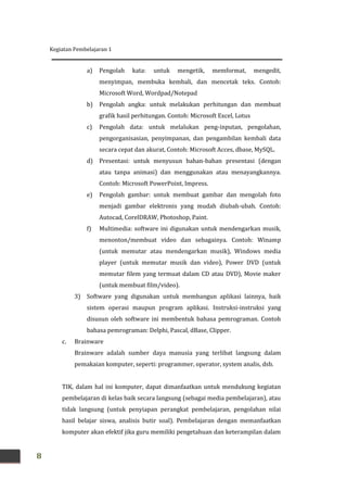 Kegiatan Pembelajaran 1
8
a) Pengolah kata: untuk mengetik, memformat, mengedit,
menyimpan, membuka kembali, dan mencetak teks. Contoh:
Microsoft Word, Wordpad/Notepad
b) Pengolah angka: untuk melakukan perhitungan dan membuat
grafik hasil perhitungan. Contoh: Microsoft Excel, Lotus
c) Pengolah data: untuk melalukan peng-inputan, pengolahan,
pengorganisasian, penyimpanan, dan pengambilan kembali data
secara cepat dan akurat, Contoh: Microsoft Acces, dbase, MySQL.
d) Presentasi: untuk menyusun bahan-bahan presentasi (dengan
atau tanpa animasi) dan menggunakan atau menayangkannya.
Contoh: Microsoft PowerPoint, Impress.
e) Pengolah gambar: untuk membuat gambar dan mengolah foto
menjadi gambar elektronis yang mudah diubah-ubah. Contoh:
Autocad, CorelDRAW, Photoshop, Paint.
f) Multimedia: software ini digunakan untuk mendengarkan musik,
menonton/membuat video dan sebagainya. Contoh: Winamp
(untuk memutar atau mendengarkan musik), Windows media
player (untuk memutar musik dan video), Power DVD (untuk
memutar filem yang termuat dalam CD atau DVD), Movie maker
(untuk membuat film/video).
3) Software yang digunakan untuk membangun aplikasi lainnya, baik
sistem operasi maupun program aplikasi. Instruksi-instruksi yang
disusun oleh software ini membentuk bahasa pemrograman. Contoh
bahasa pemrograman: Delphi, Pascal, dBase, Clipper.
c. Brainware
Brainware adalah sumber daya manusia yang terlibat langsung dalam
pemakaian komputer, seperti: programmer, operator, system analis, dsb.
TIK, dalam hal ini komputer, dapat dimanfaatkan untuk mendukung kegiatan
pembelajaran di kelas baik secara langsung (sebagai media pembelajaran), atau
tidak langsung (untuk penyiapan perangkat pembelajaran, pengolahan nilai
hasil belajar siswa, analisis butir soal). Pembelajaran dengan memanfaatkan
komputer akan efektif jika guru memiliki pengetahuan dan keterampilan dalam
 