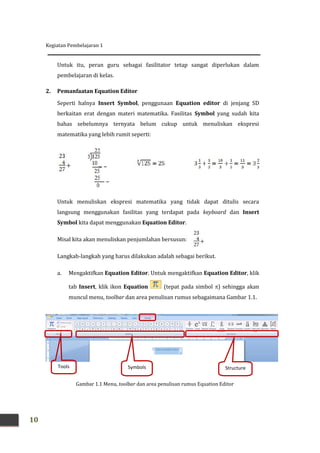 Kegiatan Pembelajaran 1
10
Untuk itu, peran guru sebagai fasilitator tetap sangat diperlukan dalam
pembelajaran di kelas.
2. Pemanfaatan Equation Editor
Seperti halnya Insert Symbol, penggunaan Equation editor di jenjang SD
berkaitan erat dengan materi matematika. Fasilitas Symbol yang sudah kita
bahas sebelumnya ternyata belum cukup untuk menuliskan ekspresi
matematika yang lebih rumit seperti:
Untuk menuliskan ekspresi matematika yang tidak dapat ditulis secara
langsung menggunakan fasilitas yang terdapat pada keyboard dan Insert
Symbol kita dapat menggunakan Equation Editor.
Misal kita akan menuliskan penjumlahan bersusun:
Langkah-langkah yang harus dilakukan adalah sebagai berikut.
a. Mengaktifkan Equation Editor. Untuk mengaktifkan Equation Editor, klik
tab Insert, klik ikon Equation (tepat pada simbol ) sehingga akan
muncul menu, toolbar dan area penulisan rumus sebagaimana Gambar 1.1.
Gambar 1.1 Menu, toolbar dan area penulisan rumus Equation Editor
Tools Symbols Structure
s
Kegiatan Pembelajaran 1
10
Untuk itu, peran guru sebagai fasilitator tetap sangat diperlukan dalam
pembelajaran di kelas.
2. Pemanfaatan Equation Editor
Seperti halnya Insert Symbol, penggunaan Equation editor di jenjang SD
berkaitan erat dengan materi matematika. Fasilitas Symbol yang sudah kita
bahas sebelumnya ternyata belum cukup untuk menuliskan ekspresi
matematika yang lebih rumit seperti:
Untuk menuliskan ekspresi matematika yang tidak dapat ditulis secara
langsung menggunakan fasilitas yang terdapat pada keyboard dan Insert
Symbol kita dapat menggunakan Equation Editor.
Misal kita akan menuliskan penjumlahan bersusun:
Langkah-langkah yang harus dilakukan adalah sebagai berikut.
a. Mengaktifkan Equation Editor. Untuk mengaktifkan Equation Editor, klik
tab Insert, klik ikon Equation (tepat pada simbol ) sehingga akan
muncul menu, toolbar dan area penulisan rumus sebagaimana Gambar 1.1.
Gambar 1.1 Menu, toolbar dan area penulisan rumus Equation Editor
Tools Symbols Structure
s
Kegiatan Pembelajaran 1
10
Untuk itu, peran guru sebagai fasilitator tetap sangat diperlukan dalam
pembelajaran di kelas.
2. Pemanfaatan Equation Editor
Seperti halnya Insert Symbol, penggunaan Equation editor di jenjang SD
berkaitan erat dengan materi matematika. Fasilitas Symbol yang sudah kita
bahas sebelumnya ternyata belum cukup untuk menuliskan ekspresi
matematika yang lebih rumit seperti:
Untuk menuliskan ekspresi matematika yang tidak dapat ditulis secara
langsung menggunakan fasilitas yang terdapat pada keyboard dan Insert
Symbol kita dapat menggunakan Equation Editor.
Misal kita akan menuliskan penjumlahan bersusun:
Langkah-langkah yang harus dilakukan adalah sebagai berikut.
a. Mengaktifkan Equation Editor. Untuk mengaktifkan Equation Editor, klik
tab Insert, klik ikon Equation (tepat pada simbol ) sehingga akan
muncul menu, toolbar dan area penulisan rumus sebagaimana Gambar 1.1.
Gambar 1.1 Menu, toolbar dan area penulisan rumus Equation Editor
Tools Symbols Structure
s
 