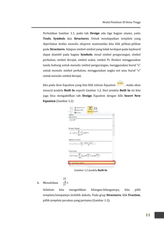 Modul Pelatihan SD Kelas Tinggi
11
Perhatikan Gambar 1.1, pada tab Design ada tiga bagian utama, yaitu
Tools, Symbols dan Structures. Untuk mendapatkan template yang
diperlukan ketika menulis ekspresi matematika kita klik pilihan-pilihan
pada Structures. Adapun simbol-simbol yang tidak terdapat pada keyboard
dapat diambil pada bagian Symbols, misal simbol pengurangan, simbol
perkalian, simbol derajat, simbol sudut, simbol Pi. Hindari menggunakan
tanda hubung untuk menulis simbol pengurangan, menggunakan huruf “x”
untuk menulis simbol perkalian, menggunakan angka nol atau huruf “o”
untuk menulis simbol derajat.
Jika pada ikon Equation yang kita klik tulisan Equation , maka akan
muncul jendela Built In seperti Gambar 1.2. Dari jendela Built In ini kita
juga bisa mengaktifkan tab Design Equation dengan klik Insert New
Equation (Gambar 1.2)
b. Menuliskan
Sebelum kita mengetikkan bilangan-bilangannya, kita pilih
template/tempatnya terlebih dahulu. Pada grup Structures, klik Fraction,
pillih template pecahan yang pertama (Gambar 1.3).
Gambar 1.2 Jendela Built In
 