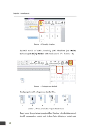 Kegiatan Pembelajaran 1
12
Letakkan kursor di wadah pembilang, pada Structures pilih Matrix,
kemudian pada Empty Matrices pilih matrik ukuran 2 × 1 (Gambar 1.4).
Hasil yang diperoleh sebagaimana Gambar 1.5a.
Bawa kursor ke sebelah garis penjumlahan (Gambar 1.5b), ketikkan simbol
jumlah menggunakan tombol pada keyboard atau klik simbol jumlah pada
Gambar 1.3. Template pecahan
Gambar 1.4 Template matriks 2 ×1
Gambar 1.5 Proses pembuatan penjumlahan bersusun
a b c d e
 