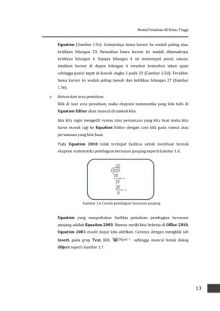 Modul Pelatihan SD Kelas Tinggi
13
Equation (Gambar 1.5c). Selanjutnya bawa kursor ke wadah paling atas,
ketikkan bilangan 23. Kemudian bawa kursor ke wadah dibawahnya,
ketikkan bilangan 4. Supaya bilangan 4 ini menempati posisi satuan,
letakkan kursor di depan bilangan 4 tersebut kemudian tekan spasi
sehingga posisi tepat di bawah angka 3 pada 23 (Gambar 1.5d). Terakhir,
bawa kursor ke wadah paling bawah dan ketikkan bilangan 27 (Gambar
1.5e).
c. Keluar dari area penulisan
Klik di luar area penulisan, maka ekspresi matematika yang kita tulis di
Equation Editor akan muncul di naskah kita.
Jika kita ingin mengedit rumus atau persamaan yang kita buat maka kita
harus masuk lagi ke Equation Editor dengan cara klik pada rumus atau
persamaan yang kita buat.
Pada Equation 2010 tidak terdapat fasilitas untuk membuat bentuk
ekspresi matematika pembagian bersusun panjang seperti Gambar 1.6.
Equation yang menyediakan fasilitas penulisan pembagian bersusun
panjang adalah Equation 2003. Namun meski kita bekerja di Office 2010,
Equation 2003 masih dapat kita aktifkan. Caranya dengan mengklik tab
Insert, pada grup Text, klik sehingga muncul kotak dialog
Object seperti Gambar 1.7.
Gambar 1.6 Contoh pembagian bersusun panjang
 