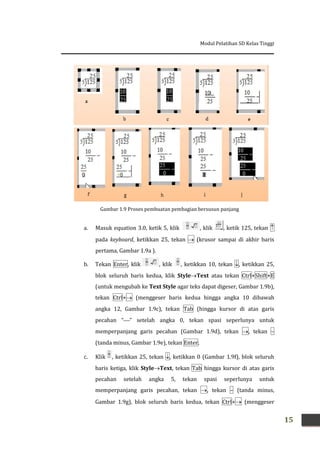 Modul Pelatihan SD Kelas Tinggi
15
a. Masuk equation 3.0, ketik 5, klik , klik , ketik 125, tekan 
pada keyboard, ketikkan 25, tekan  (krusor sampai di akhir baris
pertama, Gambar 1.9a ).
b. Tekan Enter, klik , klik , ketikkan 10, tekan , ketikkan 25,
blok seluruh baris kedua, klik StyleText atau tekan Ctrl+Shift+E
(untuk mengubah ke Text Style agar teks dapat digeser, Gambar 1.9b),
tekan Ctrl+ (menggeser baris kedua hingga angka 10 dibawah
angka 12, Gambar 1.9c), tekan Tab (hingga kursor di atas garis
pecahan “” setelah angka 0, tekan spasi seperlunya untuk
memperpanjang garis pecahan (Gambar 1.9d), tekan , tekan –
(tanda minus, Gambar 1.9e), tekan Enter.
c. Klik , ketikkan 25, tekan , ketikkan 0 (Gambar 1.9f), blok seluruh
baris ketiga, klik StyleText, tekan Tab hingga kursor di atas garis
pecahan setelah angka 5, tekan spasi seperlunya untuk
memperpanjang garis pecahan, tekan , tekan – (tanda minus,
Gambar 1.9g), blok seluruh baris kedua, tekan Ctrl+ (menggeser
Gambar 1.9 Proses pembuatan pembagian bersusun panjang
 