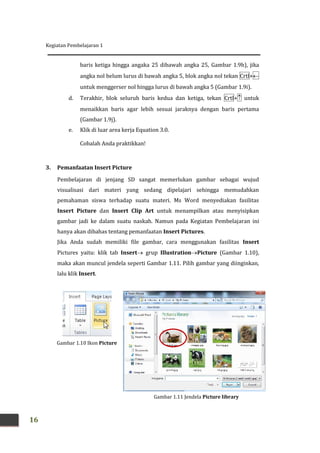 Kegiatan Pembelajaran 1
16
baris ketiga hingga angaka 25 dibawah angka 25, Gambar 1.9h), jika
angka nol belum lurus di bawah angka 5, blok angka nol tekan Crtl+
untuk menggerser nol hingga lurus di bawah angka 5 (Gambar 1.9i).
d. Terakhir, blok seluruh baris kedua dan ketiga, tekan Crtl+ untuk
menaikkan baris agar lebih sesuai jaraknya dengan baris pertama
(Gambar 1.9j).
e. Klik di luar area kerja Equation 3.0.
Cobalah Anda praktikkan!
3. Pemanfaatan Insert Picture
Pembelajaran di jenjang SD sangat memerlukan gambar sebagai wujud
visualisasi dari materi yang sedang dipelajari sehingga memudahkan
pemahaman siswa terhadap suatu materi. Ms Word menyediakan fasilitas
Insert Picture dan Insert Clip Art untuk menampilkan atau menyisipkan
gambar jadi ke dalam suatu naskah. Namun pada Kegiatan Pembelajaran ini
hanya akan dibahas tentang pemanfaatan Insert Pictures.
Jika Anda sudah memiliki file gambar, cara menggunakan fasilitas Insert
Pictures yaitu: klik tab Insert grup IllustrationPicture (Gambar 1.10),
maka akan muncul jendela seperti Gambar 1.11. Pilih gambar yang diinginkan,
lalu klik Insert.
Gambar 1.10 Ikon Picture
Gambar 1.11 Jendela Picture library
 