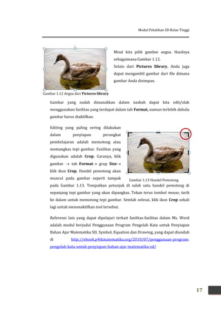 Modul Pelatihan SD Kelas Tinggi
17
Gambar 1.12 Angsa dari Pictures library
Misal kita pilih gambar angsa. Hasilnya
sebagaimana Gambar 1.12.
Selain dari Pictures library, Anda juga
dapat mengambil gambar dari file dimana
gambar Anda disimpan.
Gambar yang sudah dimasukkan dalam naskah dapat kita edit/olah
menggunakan fasilitas yang terdapat dalam tab Format, namun terlebih dahulu
gambar harus diaktifkan.
Editing yang paling sering dilakukan
dalam penyiapan perangkat
pembelajaran adalah memotong atau
memangkas tepi gambar. Fasilitas yang
digunakan adalah Crop. Caranya, klik
gambar  tab Format grup Size
klik ikon Crop. Handel pemotong akan
muncul pada gambar seperti tampak
pada Gambar 1.13. Tempatkan petunjuk di salah satu handel pemotong di
sepanjang tepi gambar yang akan dipangkas. Tekan terus tombol mouse, tarik
ke dalam untuk memotong tepi gambar. Setelah selesai, klik ikon Crop sekali
lagi untuk menonaktifkan tool tersebut.
Referensi lain yang dapat dipelajari terkait fasilitas-fasilitas dalam Ms. Word
adalah modul berjudul Penggunaan Program Pengolah Kata untuk Penyiapan
Bahan Ajar Matematika SD, Symbol, Equation dan Drawing, yang dapat diunduh
di http://ebook.p4tkmatematika.org/2010/07/penggunaan-program-
pengolah-kata-untuk-penyiapan-bahan-ajar-matematika-sd/
Gambar 1.13 Handel Pemotong
 