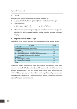 Kegiatan Pembelajaran 1
18
D. Latihan
Sebagai latihan, silakan Anda mengerjakan tugas di bawah ini.
1. Apa yang dimaskud software aplikasi? Jelaskan dan berikan contohnya!
2. Tuliskan kembali:
a. 3: = 3 × = 2 × = b. (5 + 3) : 2 = 8
3. Cobalah menyisipkan suatu gambar jadi pada naskah untuk sembarang materi
pelajaran SD, lalu sesuaikan ukuran gambar tersebut dengan melakukan
cropping.
E. Umpan Balik dan Tindak Lanjut
Dalam skala 0-100, kriteria penilaian keberhasilan Anda adalah sebagai berikut.
Kriteria Nilai
Latihan 1
Memberikan penjelasan dan contoh 20
Latihan 2
a. Menuliskan operasi hitung pecahan 15
b. Menuliskan operasi hitung bilangan berpangkat 15
c. Menuliskan pengurangan bersususun 20
Latihan 3
a. Menyisipkan gambar 15
b. Melakukan cropping 15
Total 100
Perkirakan tingkat keberhasilan Anda. Bila tingkat keberhasilan Anda sudah
mencapai minimal 75% berarti Anda sudah memahami materi belajar dalam
Kegiatan Pembelajaran 2 ini. Bila tingkat keberhasilan Anda belum mencapai
minimal 75%, jangan segan untuk membaca dan mempraktikkan lagi uraian materi
dalam Kegiatan Pembelajaran 2, atau berdiskusilah dengan Narasumber atau teman
sejawat Anda yang lebih memahami.
 