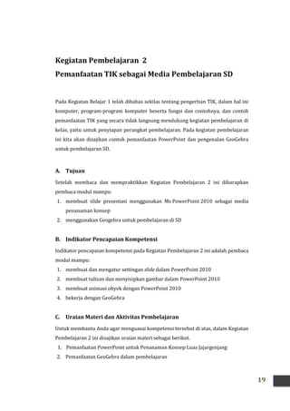 19
Kegiatan Pembelajaran 2
Pemanfaatan TIK sebagai Media Pembelajaran SD
Pada Kegiatan Belajar 1 telah dibahas sekilas tentang pengertian TIK, dalam hal ini
komputer, program-program komputer beserta fungsi dan contohnya, dan contoh
pemanfaatan TIK yang secara tidak langsung mendukung kegiatan pembelajaran di
kelas, yaitu untuk penyiapan perangkat pembelajaran. Pada kegiatan pembelajaran
ini kita akan disajikan contoh pemanfaatan PowerPoint dan pengenalan GeoGebra
untuk pembelajaran SD.
A. Tujuan
Setelah membaca dan mempraktikkan Kegiatan Pembelajaran 2 ini diharapkan
pembaca modul mampu:
1. membuat slide presentasi menggunakan Ms PowerPoint 2010 sebagai media
penanaman konsep
2. menggunakan Geogebra untuk pembelajaran di SD
B. Indikator Pencapaian Kompetensi
Indikator pencapaian kompetensi pada Kegiatan Pembelajaran 2 ini adalah pembaca
modul mampu:
1. membuat dan mengatur settingan slide dalam PowerPoint 2010
2. membuat tulisan dan menyisipkan gambar dalam PowerPoint 2010
3. membuat animasi obyek dengan PowerPoint 2010
4. bekerja dengan GeoGebra
C. Uraian Materi dan Aktivitas Pembelajaran
Untuk membantu Anda agar menguasai kompetensi tersebut di atas, dalam Kegiatan
Pembelajaran 2 ini disajikan uraian materi sebagai berikut.
1. Pemanfaatan PowerPoint untuk Penanaman Konsep Luas Jajargenjang
2. Pemanfaatan GeoGebra dalam pembelajaran
 