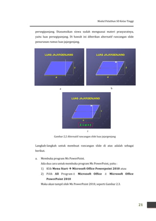 Modul Pelatihan SD Kelas Tinggi
21
persegipanjang. Diasumsikan siswa sudah menguasai materi prasyaratnya,
yaitu luas persegipanjang. Di bawah ini diberikan alternatif rancangan slide
penurunan rumus luas jajargenjang.
Langkah-langkah untuk membuat rancangan slide di atas adalah sebagai
berikut.
a. Membuka program Ms PowerPoint.
Ada dua cara untuk membuka program Ms PowerPoint, yaitu :
1) Klik Menu Start  Microsoft Office Powerpoint 2010 atau
2) Pilih All Program Microsoft Office  Microsoft Office
PowerPoint 2010
Maka akan tampil slide Ms PowerPoint 2010, seperti Gambar 2.3.
Gambar 2.2 Alternatif rancangan slide luas jajargenjang
a b
c
 