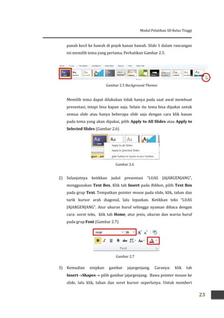 Modul Pelatihan SD Kelas Tinggi
23
panah kecil ke bawah di pojok kanan bawah. Slide 1 dalam rancangan
ini memilih tema yang pertama. Perhatikan Gambar 2.5.
Memilih tema dapat dilakukan tidak hanya pada saat awal membuat
presentasi, tetapi bisa kapan saja. Selain itu tema bisa dipakai untuk
semua slide atau hanya beberapa slide saja dengan cara klik kanan
pada tema yang akan dipakai, pilih Apply to All Slides atau Apply to
Selected Slides (Gambar 2.6)
2) Selanjutnya ketikkan judul presentasi “LUAS JAJARGENJANG”,
menggunakan Text Box. Klik tab Insert pada Ribbon, pilih Text Box
pada grup Text. Tempatkan pointer mouse pada slide, klik, tahan dan
tarik kursor arah diagonal, lalu lepaskan. Ketikkan teks “LUAS
JAJARGENJANG”. Atur ukuran huruf sehingga nyaman dibaca dengan
cara: sorot teks, klik tab Home, atur jenis, ukuran dan warna huruf
pada grup Font (Gambar 2.7)
3) Kemudian sisipkan gambar jajargenjang. Caranya: klik tab
InsertShapes pilih gambar jajargenjang. Bawa pointer mouse ke
slide, lalu klik, tahan dan seret kursor seperlunya. Untuk memberi
Gambar 2.7
Gambar 2.6
Gambar 2.5 Background Themes
 