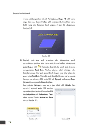 Kegiatan Pembelajaran 2
24
Gambar 2.9b
warna, aktifkan gambar, klik tab Format, pada Shape Fill pilih warna
ungu, dan pada Shape Outline pilih warna putih. Pemilihan warna
boleh yang lain. Tampilan hasil langkah 2) dan 3) sebagaimana
Gambar 2.8.
4) Buatlah garis dua arah sepanjang alas jajargenjang untuk
menunjukkan panjang alas (cara seperti menyisipkan jajargenjang,
pada Shapes pilih ). Kemudian buat label a untuk garis tersebut
menggunakan Text Box. Aturlah ukuran label sehingga jelas
keterbacaannya. Atur pula posisi label dengan cara klik, tahan dan
geser kotak Text Box. Warnailah garis dan label dengan warna kuning.
Cara mewarnai garis: klik garis, klik tab Format, pada grup Shape
Styles pilih warna pada Shape Outline.
Beri animasi Entrance pada garis dan label, pilih Blinds. Cara
memberi animasi yaitu: klik gambar
yang akan diberi animasi, kemudian klik
tab Animations,klik Animations Pane,
akan muncul kotak Animation Pane
seperti Gambar 2.9.
Gambar 2.8
Gambar 2.9a
 