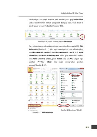 Modul Pelatihan SD Kelas Tinggi
25
Selanjutnya Anda dapat memilih jenis animasi pada grup Animation.
Untuk mendapatkan pilihan yang lebih banyak, klik panah kecil di
pojok kanan bawah. Perhatikan Gambar 2.10.
Cara lain untuk mendapatkan animasi yang diperlukan yaitu klik Add
Animation (Gambar 2.11). Jika ingin mendapatkan yang lebih lengkap
klik More Entrance Effects, atau More Emphasis Effects, atau More
ExitEffects, atau More Mothion Paths. Untuk garis dan label a ini kita
klik More Entrance Effects, pilih Blinds, lalu klik OK. Jangan lupa
aktifkan Preview Effect jika ingin mengetahui gerakan
animasi(Gambar 2.12).
Gambar 2.11 Add Animation
Gambar 2.10 Pilihan animasi di grup Animation
Gambar 2.12 Animasi “Blinds”
 