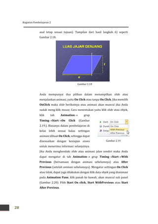 Kegiatan Pembelajaran 2
28
Gambar 2.19
asal tetap sesuai tujuan). Tampilan dari hasil langkah 6) seperti
Gambar 2.18.
Anda mempunyai dua pilihan dalam menampilkan slide atau
menjalankan animasi, yaitu On Click atau tanpa On Click. Jika memilih
OnClick maka slide berikutnya atau animasi akan muncul jika Anda
sudah meng-klik mouse. Cara menentukan yaitu klik slide atau objek,
klik tab Animation grup
TimingStartOn Click (Gambar
2.19.). Biasanya dalam pembelajaran di
kelas lebih sesuai kalau settingan
animasi dibuat On Click, sehingga dapat
disesuaikan dengan kesiapan siswa
untuk menerima informasi selanjutnya.
Jika Anda menghendaki slide atau animasi jalan sendiri maka Anda
dapat mengatur di tab Animation grup TimingStartWith
Previous (bersamaan dengan animasi sebelumnya) atau After
Previous (setelah animasi sebelumnya). Mengatur settingan On Click
atau tidak, dapat juga dilakukan dengan klik data objek yang dianimasi
pada Animation Pane, klik panah ke bawah, akan muncul sub panel
(Gambar 2.20). Pilih Start On click, Start WithPrevious atau Start
After Previous.
Gambar 2.18
 