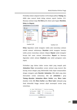 Modul Pelatihan SD Kelas Tinggi
29
Gambar 2.21
Perhatikan dalam subpanel Gambar 2.20 terdapat pilihan Timing. Jika
diklik akan muncul kotak dialog animasi seperti Gambar 2.21.
Biasanya animasi tanpa On Click perlu diatur pula bagian Duration,
Delay dan Repeat.
Delay digunakan untuk mengatur waktu jeda munculnya animasi
setelah animasi sebelumnya. Duration untuk mengatur lamanya
waktu proses munculnya animasi. Adapun Repeat untuk mengatur
berapa kali suatu animasi dimunculkan. Repeat ini biasanya
digunakan untuk animasi Emphasis atau untuk penegasan suatu
obyek.
Perhatikan juga bahwa daftar urutan objek yang tampak pada
Animation Pane menunjukkan urutan animasi yang muncul. Jika
kurang sesuai dengan yang dikehendaki Anda dapat menyesuaikan
dengan mengatur pada Reorder Animation. Klik objek yang akan
disesuaikan urutan animasinya, klik tab animation grup
TimingReorder AnimationMove Earlier atau Move Later
(Gambar 2.22). Klik Move Earlier atau Move Later sebanyak yang
Anda kehendaki hingga animasi objek menempati urutan yang
semestinya.
Gambar 2.22
Gambar 2.20
 