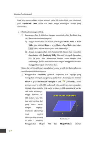 Kegiatan Pembelajaran 2
30
Gambar 2.23
Cara lain menyesuaikan urutan animasi yaitu klik data objek yang dianimasi
pada Animation Pane, tahan dan seret hingga menempati urutan yang
dikehendaki.
c. Membuat rancangan slide 2.
1) Rancangan slide 2 dilakukan dengan menambah slide. Terdapat dua
cara dalam menambah slide yaitu:
a) dengan melakukan klik kanan pada bagian Slides Pane  New
Slide, atau klik tab Home grup SlidesNew Slide, atau tekan
Enter ketika kursor berada pada slide sebelumnya.
b) dengan menggandakan slide. Caranya klik kanan slide yang akan
digandakan, pilih Duplicate Slide. Alternatif ini cocok digunakan
jika isi pada slide selanjutnya hampir sama dengan slide
sebelumnya, karena menambah slide dengan menggandakan akan
menggandakan pula seluruh isi slide.
Dalam hal ini kita pilih cara yang kedua karena isi slide berikutnya hampir
sama dengan slide sebelumnya.
2) Menggunakan Freeform, jiplaklah trapesium dan segitiga yang
merupakan potongan jajargenjang pada slide 1. Caranya yaitu klik tab
Insert grup IllustrationShapes pilih (Freeform). Bawa
pointer mouse ke slide, klik pada salah satu sudut trapesium yang akan
dijiplak, tahan tarik ke titik sudut berikutnya, klik, tahan tarik lagi ke
titik sudut berikutnya
hingga kembali ke
titik sudut awal, klik
dua kali. Lakukan hal
yang sama untuk
bangun segitiga.
Usahakan ukurannya
tepat seperti
potongan jajargenjang
di slide 1 tersebut.
Menggunakan Shape Fill dan ShapeOutline, aturlah
 
