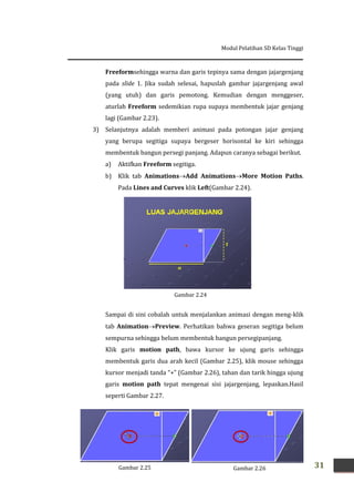 Modul Pelatihan SD Kelas Tinggi
31
Freeformsehingga warna dan garis tepinya sama dengan jajargenjang
pada slide 1. Jika sudah selesai, hapuslah gambar jajargenjang awal
(yang utuh) dan garis pemotong. Kemudian dengan menggeser,
aturlah Freeform sedemikian rupa supaya membentuk jajar genjang
lagi (Gambar 2.23).
3) Selanjutnya adalah memberi animasi pada potongan jajar genjang
yang berupa segitiga supaya bergeser horisontal ke kiri sehingga
membentuk bangun persegi panjang. Adapun caranya sebagai berikut.
a) Aktifkan Freeform segitiga.
b) Klik tab AnimationsAdd AnimationsMore Motion Paths.
Pada Lines and Curves klik Left(Gambar 2.24).
Sampai di sini cobalah untuk menjalankan animasi dengan meng-klik
tab AnimationPreview. Perhatikan bahwa geseran segitiga belum
sempurna sehingga belum membentuk bangun persegipanjang.
Klik garis motion path, bawa kursor ke ujung garis sehingga
membentuk garis dua arah kecil (Gambar 2.25), klik mouse sehingga
kursor menjadi tanda “+” (Gambar 2.26), tahan dan tarik hingga ujung
garis motion path tepat mengenai sisi jajargenjang, lepaskan.Hasil
seperti Gambar 2.27.
Gambar 2.24
Gambar 2.25 Gambar 2.26
 