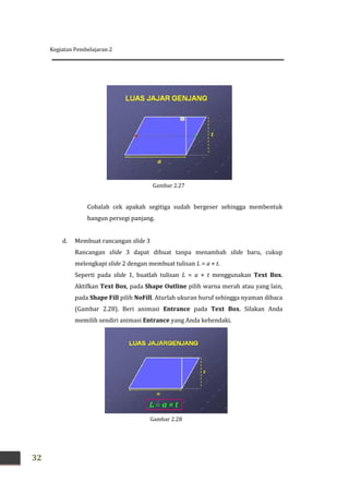 Kegiatan Pembelajaran 2
32
Cobalah cek apakah segitiga sudah bergeser sehingga membentuk
bangun persegi panjang.
d. Membuat rancangan slide 3
Rancangan slide 3 dapat dibuat tanpa menambah slide baru, cukup
melengkapi slide 2 dengan membuat tulisan L = a × t.
Seperti pada slide 1, buatlah tulisan L = a × t menggunakan Text Box.
Aktifkan Text Box, pada Shape Outline pilih warna merah atau yang lain,
pada Shape Fill pilih NoFill. Aturlah ukuran huruf sehingga nyaman dibaca
(Gambar 2.28). Beri animasi Entrance pada Text Box. Silakan Anda
memilih sendiri animasi Entrance yang Anda kehendaki.
Gambar 2.28
Gambar 2.27
 