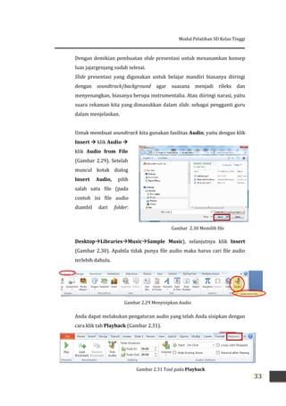 Modul Pelatihan SD Kelas Tinggi
33
Gambar 2.30 Memilih file
Audio
Dengan demikian pembuatan slide presentasi untuk menanamkan konsep
luas jajargenjang sudah selesai.
Slide presentasi yang digunakan untuk belajar mandiri biasanya diiringi
dengan soundtrack/background agar suasana menjadi rileks dan
menyenangkan, biasanya berupa instrumentalia. Atau diiringi narasi, yaitu
suara rekaman kita yang dimasukkan dalam slide. sebagai pengganti guru
dalam menjelaskan.
Untuk membuat soundtrack kita gunakan fasilitas Audio, yaitu dengan klik
Insert  klik Audio 
klik Audio from File
(Gambar 2.29). Setelah
muncul kotak dialog
Insert Audio, pilih
salah satu file (pada
contoh ini file audio
diambil dari folder:
DesktopLibrariesMusicSample Music), selanjutnya klik Insert
(Gambar 2.30). Apabila tidak punya file audio maka harus cari file audio
terlebih dahulu.
Anda dapat melakukan pengaturan audio yang telah Anda sisipkan dengan
cara klik tab Playback (Gambar 2.31).
Gambar 2.29 Menyisipkan Audio
Gambar 2.31 Tool pada Playback
 