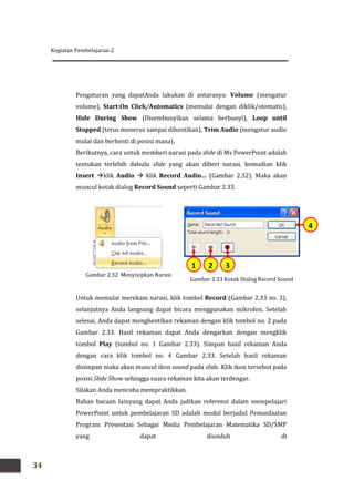 Kegiatan Pembelajaran 2
34
Pengaturan yang dapatAnda lakukan di antaranya: Volume (mengatur
volume), Start:On Click/Automatics (memulai dengan diklik/otomatis),
Hide During Show (Disembunyikan selama berbunyi), Loop until
Stopped (terus menerus sampai dihentikan), Trim Audio (mengatur audio
mulai dan berhenti di posisi mana).
Berikutnya, cara untuk memberi narasi pada slide di Ms PowerPoint adalah
tentukan terlebih dahulu slide yang akan diberi narasi, kemudian klik
Insert klik Audio  klik Record Audio… (Gambar 2.32). Maka akan
muncul kotak dialog Record Sound seperti Gambar 2.33.
Untuk memulai merekam narasi, klik tombol Record (Gambar 2.33 no. 3),
selanjutnya Anda langsung dapat bicara menggunakan mikrofon. Setelah
selesai, Anda dapat menghentikan rekaman dengan klik tombol no. 2 pada
Gambar 2.33. Hasil rekaman dapat Anda dengarkan dengan mengklik
tombol Play (tombol no. 1 Gambar 2.33). Simpan hasil rekaman Anda
dengan cara klik tombol no. 4 Gambar 2.33. Setelah hasil rekaman
disimpan maka akan muncul ikon sound pada slide. Klik ikon tersebut pada
posisi Slide Show sehingga suara rekaman kita akan terdengar.
Silakan Anda mencoba mempraktikkan.
Bahan bacaan lainyang dapat Anda jadikan referensi dalam mempelajari
PowerPoint untuk pembelajaran SD adalah modul berjudul Pemanfaatan
Program Presentasi Sebagai Media Pembelajaran Matematika SD/SMP
yang dapat diunduh di
Gambar 2.33 Kotak Dialog Record Sound
4
321
Gambar 2.32 Menyisipkan Narasi
 