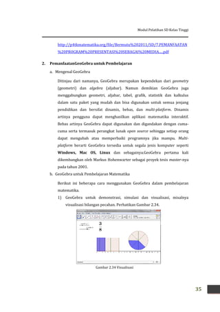 Modul Pelatihan SD Kelas Tinggi
35
http://p4tkmatematika.org/file/Bermutu%202011/SD/7.PEMANFAATAN
%20PROGRAM%20PRESENTASI%20SEBAGAI%20MEDIA.....pdf
2. PemanfaatanGeoGebra untuk Pembelajaran
a. Mengenal GeoGebra
Ditinjau dari namanya, GeoGebra merupakan kependekan dari geometry
(geometri) dan algebra (aljabar). Namun demikian GeoGebra juga
menggabungkan geometri, aljabar, tabel, grafik, statistik dan kalkulus
dalam satu paket yang mudah dan bisa digunakan untuk semua jenjang
pendidikan dan bersifat dinamis, bebas, dan multi-platform. Dinamis
artinya pengguna dapat menghasilkan aplikasi matematika interaktif.
Bebas artinya GeoGebra dapat digunakan dan digandakan dengan cuma-
cuma serta termasuk perangkat lunak open source sehingga setiap orang
dapat mengubah atau memperbaiki programnya jika mampu. Multi-
platform berarti GeoGebra tersedia untuk segala jenis komputer seperti
Windows, Mac OS, Linux dan sebagainya.GeoGebra pertama kali
dikembangkan oleh Markus Hohenwarter sebagai proyek tesis master-nya
pada tahun 2001.
b. GeoGebra untuk Pembelajaran Matematika
Berikut ini beberapa cara menggunakan GeoGebra dalam pembelajaran
matematika.
1) GeoGebra untuk demonstrasi, simulasi dan visualisasi, misalnya
visualisasi bilangan pecahan. Perhatikan Gambar 2.34.
Gambar 2.34 Visualisasi
pecahan
 