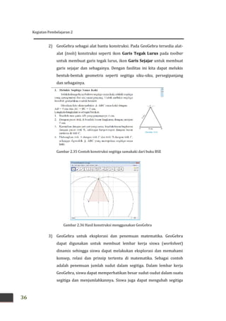 Kegiatan Pembelajaran 2
36
2) GeoGebra sebagai alat bantu konstruksi. Pada GeoGebra tersedia alat-
alat (tools) konstruksi seperti ikon Garis Tegak Lurus pada toolbar
untuk membuat garis tegak lurus, ikon Garis Sejajar untuk membuat
garis sejajar dan sebagainya. Dengan fasilitas ini kita dapat melukis
bentuk-bentuk geometris seperti segitiga siku-siku, persegipanjang
dan sebagainya.
3) GeoGebra untuk eksplorasi dan penemuan matematika. GeoGebra
dapat digunakan untuk membuat lembar kerja siswa (worksheet)
dinamis sehingga siswa dapat melakukan eksplorasi dan memahami
konsep, relasi dan prinsip tertentu di matematika. Sebagai contoh
adalah penemuan jumlah sudut dalam segitiga. Dalam lembar kerja
GeoGebra, siswa dapat memperhatikan besar sudut-sudut dalam suatu
segitiga dan menjumlahkannya. Siswa juga dapat mengubah segitiga
Gambar 2.36 Hasil konstruksi menggunakan GeoGebra
Gambar 2.35 Contoh konstruksi segitiga samakaki dari buku BSE
 