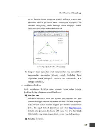 Modul Pelatihan SD Kelas Tinggi
37
secara dinamis dengan menggeser titik-titik sudutnya ke mana saja.
Kemudian melihat perubahan besar sudut-sudut segitiganya dan
mencoba menghitung jumlah besarnya sudut ketiganya. Setelah
eksplorasi siswa dapat membuat kesimpulan.
4) Geogebra dapat digunakan untuk menyelesaikan atau memverifikasi
permasalahan matematika. Sebagai contoh GeoGebra dapat
digunakan untuk mengecek jawaban soal matematika, atau
sebagai kalkulator.
c. Menjalankan GeoGebra
Untuk menjalankan GeoGebra maka komputer harus sudah terinstal
GeoGebra. Berikut tahapan menginstal GeoGebra.
1) Instalasi Java
GeoGebra merupakan salah satu aplikasi yang berjalan pada Java
Runtime sehingga sebelum melakukan instalasi GeoGebra, komputer
harus terlebih dahulu diinstal program Java Runtime Environtment
(JRE). JRE dapat diunduh (download) dari situs http://java.com.
Bukalah situs java.com. Setelah itu pilih menu Free Java Download.
Pilih installer yang sesuai dengan sistem operasi yang Anda gunakan.
2) Instalasi GeoGebra
Gambar 2.37Jumlah sudut dalam segitiga
 