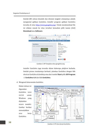 Kegiatan Pembelajaran 2
38
Setelah JRE selesai diunduh dan diinstal, langkah selanjutnya adalah
menginstal aplikasi GeoGebra. Installer program aplikasi GeoGebra
tersedia di situs http://www.geogebra.org/. Untuk mendownload file
ini silakan masuk ke situs tersebut kemudian pilih tautan (link)
Download atau Software.
Installer GeoGebra juga tersedia dalam beberapa platform berbeda.
Setelah proses instalasinya berhasil, jalankan GeoGebra dengan klik
shortcut GeoGebra di desktop atau dari tombol Start pilih All Program
 GeoGebra 4.4 dan klik GeoGebra.
d. Mengenal Antaramuka GeoGebra
Dalam tulisan ini
digunakan
GeoGebra versi
4.4.5.0 untuk
Windows yang
dijalankan
secara mandiri.
Gambar berikut
menunjukkan
area kerja
GeoGebra.
Gambar 2.38 Tampilan situs geogebra.org
Menu
Toolbar
Tampilan
Aljabar
Tampilan Grafik/Geometri
(Panel Gambar)
Kotak
Masukan
Batal/ulang
Tampilan
spreadsheet
Tampilan CAS
Gambar 2.39 Area kerja GeoGebra
 