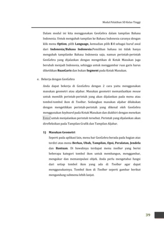 Modul Pelatihan SD Kelas Tinggi
39
Dalam modul ini kita menggunakan GeoGebra dalam tampilan Bahasa
Indonesia. Untuk mengubah tampilan ke Bahasa Indonesia caranya dengan
klik menu Option, pilih Language, kemudian pilih E-I sebagai huruf awal
dari Indonesia/Bahasa Indonesia.Pemilihan bahasa ini tidak hanya
mengubah tampilanke Bahasa Indonesia saja, namun perintah-perintah
GeoGebra yang dijalankan dengan mengetikan di Kotak Masukan juga
berubah menjadi Indonesia, sehingga untuk menggambar ruas garis harus
diketikkan RuasGaris dan bukan Segment pada Kotak Masukan.
e. Bekerja dengan GeoGebra
Anda dapat bekerja di GeoGebra dengan 2 cara yaitu menggunakan
masukan geometri atau aljabar. Masukan geometri memanfaatkan mouse
untuk memilih perintah-perintah yang akan dijalankan pada menu atau
tombol-tombol ikon di Toolbar. Sedangkan masukan aljabar dilakukan
dengan mengetikkan perintah-perintah yang dikenal oleh GeoGebra
menggunakan keyboard pada Kotak Masukan dan diakhiri dengan menekan
Enter untuk menjalankan perintah tersebut. Perintah yang dijalankan akan
direfleksikan pada Tampilan Grafik dan Tampilan Aljabar.
1) Masukan Geometri
Seperti pada aplikasi lain, menu bar GeoGebra berada pada bagian atas
terdiri atas menu Berkas, Ubah, Tampilan, Opsi, Peralatan, Jendela
dan Bantuan. Di bawahnya terdapat menu toolbar yang berisi
beberapa kategori tombol ikon untuk membangun, menggambar,
mengukur dan memanipulasi objek. Anda perlu mengetahui fungsi
dari setiap tombol ikon yang ada di Toolbar agar dapat
menggunakannya. Tombol ikon di Toolbar seperti gambar berikut
mengandung submenu lebih lanjut.
 