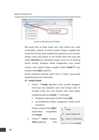 Kegiatan Pembelajaran 2
40
Gambar 2.41 ToolbarPindah
Klik panah kecil di kanan bawah dari suatu tombol ikon untuk
menampilkan submenu di tombol tersebut. Dengan mengklik pada
tombol ikon tersebut akan mengubah ikon geometri ke ikon tersebut.
Sebagai contoh pada gambar di atas terlihat bahwa ikon yang aktif
adalah Titik Baru dan ditunjukkan dengan warna biru di sekeliling
tombol tersebut. Sebaiknya setelah menggunakan suatu tombol
tertentu, Anda kembali dengan mengklik tombol Pindah atau
menekan tombol Esc di keyboard.
Berikut penjelasan beberapa tombol ikon di Toolbar: yang banyak
digunakan pada materi matematika:
a) Toolbar Pindah
i. Tombol Pindah, digunakan untuk memilih, menggeser
(men-drag) dan mengubah suatu objek dengan mouse di
Tampilan Grafik. Jika Anda memilih suatu objek dengan
mengkliknya pada ikon Pindah , Anda dapat:
 Menghapus objek dengan menekan tombol Del
 memindahkannya dengan menggunakan tombol panah
di keyboard
Dengan menekan tombol ESCdi
keyboardakan mengaktifkan
ikon Pindah.
ii. Tombol Rotasi mengitari
Titik,mengijinkan Anda
Gambar 2.40Tombol ikon di Toolbar
Klik panah unuk
menampilkan
submenu
 