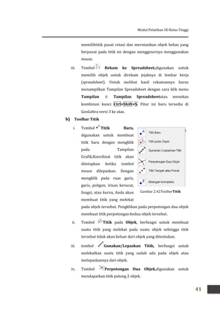 Modul Pelatihan SD Kelas Tinggi
41
memilihtitik pusat rotasi dan merotasikan objek bebas yang
berpusat pada titik ini dengan menggesernya menggunakan
mouse.
iii. Tombol Rekam ke Spreadsheet,digunakan untuk
memilih objek untuk direkam jejaknya di lembar kerja
(spreadsheet). Untuk melihat hasil rekamannya harus
menampilkan Tampilan Spreadsheet dengan cara klik menu
Tampilan  Tampilan Spreadsheetatau menekan
kombinasi kunci Ctrl+Shift+S. Fitur ini baru tersedia di
GeoGebra versi 3 ke atas.
b) Toolbar Titik
i. Tombol Titik Baru,
digunakan untuk membuat
titik baru dengan mengklik
pada Tampilan
Grafik.Koordinat titik akan
ditetapkan ketika tombol
mouse dilepaskan. Dengan
mengklik pada ruas garis,
garis, poligon, irisan kerucut,
fungsi, atau kurva, Anda akan
membuat titik yang melekat
pada objek tersebut. Pengklikan pada perpotongan dua objek
membuat titik perpotongan kedua objek tersebut.
ii. Tombol Titik pada Objek, berfungsi untuk membuat
suatu titik yang melekat pada suatu objek sehingga titik
tersebut tidak akan keluar dari objek yang ditentukan.
iii. tombol Gunakan/Lepaskan Titik, berfungsi untuk
melekatkan suatu titik yang sudah ada pada objek atau
melepaskannya dari objek.
iv. Tombol Perpotongan Dua Objek,digunakan untuk
mendapatkan titik potong 2 objek.
Gambar 2.42ToolbarTitik
 