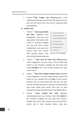Kegiatan Pembelajaran 2
42
v. Tombol Titik Tengah atau Pusat,digunakan untuk
memperoleh titik tengah dari dua titik, titik tengah suatu ruas
garis atau titik pusat suatu irisan kerucut tergantung objek
yang dipilihnya.
c) Toolbar Garis
i. Tombol Garis yang melalui
Dua Titik, digunakan untuk
menggambar suatu garis lurus
yang melalui 2 titik tersebut. Klik
tombol ini kemudian mengklik
dua titik pada Panel Gambar
menghasilkan suatu garis lurus
melalui kedua titik tersebut.
Pada Tampilan Aljabar, Anda
akan melihat persamaan garisnya.
ii. Tombol Ruas Garis di antara Dua Titik,digunakan
untuk menggambar ruas garis antara 2 titik tersebut. Klik
tombol ini dan kemudian mengklik dua titik pada Panel
Gambar,misalkan titik A dan B akan membuat ruas garis
antara A dan B.
iii. Tombol Ruas Garis dengan Panjang Tetap, digunakan
untuk menggambar ruas garis dengan panjang tertentu. Klik
tombol ini dan kemudian klik satu titik di Panel Gambar
(misalnya titik A) yang menjadi titik awal dari ruas garis
tersebut. Masukkan panjang ruas garisnya yang dikehendaki
pada Kotak Dialog yang muncul. Ruas garis ini akan
mempunyai panjang yang tetap biarpun titik-titiknya digeser.
iv. Tombol Sinar melalui Dua Titik, digunakan
untukmengkonstruksi sinar melalui 2 titik. Klik tombol ini
dan kemudian mengklik dua titik pada Panel Gambar–
misalkan titik A dan B–akan membuat suatu sinar dari titik A
melalui titik B. Pada Tampilan Aljabar, Anda akan
Gambar 2.43ToolbarGaris
Kegiatan Pembelajaran 2
42
v. Tombol Titik Tengah atau Pusat,digunakan untuk
memperoleh titik tengah dari dua titik, titik tengah suatu ruas
garis atau titik pusat suatu irisan kerucut tergantung objek
yang dipilihnya.
c) Toolbar Garis
i. Tombol Garis yang melalui
Dua Titik, digunakan untuk
menggambar suatu garis lurus
yang melalui 2 titik tersebut. Klik
tombol ini kemudian mengklik
dua titik pada Panel Gambar
menghasilkan suatu garis lurus
melalui kedua titik tersebut.
Pada Tampilan Aljabar, Anda
akan melihat persamaan garisnya.
ii. Tombol Ruas Garis di antara Dua Titik,digunakan
untuk menggambar ruas garis antara 2 titik tersebut. Klik
tombol ini dan kemudian mengklik dua titik pada Panel
Gambar,misalkan titik A dan B akan membuat ruas garis
antara A dan B.
iii. Tombol Ruas Garis dengan Panjang Tetap, digunakan
untuk menggambar ruas garis dengan panjang tertentu. Klik
tombol ini dan kemudian klik satu titik di Panel Gambar
(misalnya titik A) yang menjadi titik awal dari ruas garis
tersebut. Masukkan panjang ruas garisnya yang dikehendaki
pada Kotak Dialog yang muncul. Ruas garis ini akan
mempunyai panjang yang tetap biarpun titik-titiknya digeser.
iv. Tombol Sinar melalui Dua Titik, digunakan
untukmengkonstruksi sinar melalui 2 titik. Klik tombol ini
dan kemudian mengklik dua titik pada Panel Gambar–
misalkan titik A dan B–akan membuat suatu sinar dari titik A
melalui titik B. Pada Tampilan Aljabar, Anda akan
Gambar 2.43ToolbarGaris
Kegiatan Pembelajaran 2
42
v. Tombol Titik Tengah atau Pusat,digunakan untuk
memperoleh titik tengah dari dua titik, titik tengah suatu ruas
garis atau titik pusat suatu irisan kerucut tergantung objek
yang dipilihnya.
c) Toolbar Garis
i. Tombol Garis yang melalui
Dua Titik, digunakan untuk
menggambar suatu garis lurus
yang melalui 2 titik tersebut. Klik
tombol ini kemudian mengklik
dua titik pada Panel Gambar
menghasilkan suatu garis lurus
melalui kedua titik tersebut.
Pada Tampilan Aljabar, Anda
akan melihat persamaan garisnya.
ii. Tombol Ruas Garis di antara Dua Titik,digunakan
untuk menggambar ruas garis antara 2 titik tersebut. Klik
tombol ini dan kemudian mengklik dua titik pada Panel
Gambar,misalkan titik A dan B akan membuat ruas garis
antara A dan B.
iii. Tombol Ruas Garis dengan Panjang Tetap, digunakan
untuk menggambar ruas garis dengan panjang tertentu. Klik
tombol ini dan kemudian klik satu titik di Panel Gambar
(misalnya titik A) yang menjadi titik awal dari ruas garis
tersebut. Masukkan panjang ruas garisnya yang dikehendaki
pada Kotak Dialog yang muncul. Ruas garis ini akan
mempunyai panjang yang tetap biarpun titik-titiknya digeser.
iv. Tombol Sinar melalui Dua Titik, digunakan
untukmengkonstruksi sinar melalui 2 titik. Klik tombol ini
dan kemudian mengklik dua titik pada Panel Gambar–
misalkan titik A dan B–akan membuat suatu sinar dari titik A
melalui titik B. Pada Tampilan Aljabar, Anda akan
Gambar 2.43ToolbarGaris
 