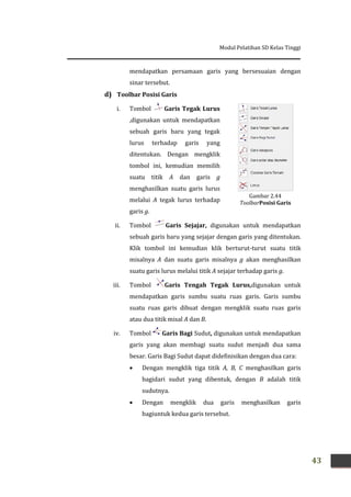 Modul Pelatihan SD Kelas Tinggi
43
mendapatkan persamaan garis yang bersesuaian dengan
sinar tersebut.
d) Toolbar Posisi Garis
i. Tombol Garis Tegak Lurus
,digunakan untuk mendapatkan
sebuah garis baru yang tegak
lurus terhadap garis yang
ditentukan. Dengan mengklik
tombol ini, kemudian memilih
suatu titik A dan garis g
menghasilkan suatu garis lurus
melalui A tegak lurus terhadap
garis g.
ii. Tombol Garis Sejajar, digunakan untuk mendapatkan
sebuah garis baru yang sejajar dengan garis yang ditentukan.
Klik tombol ini kemudian klik berturut-turut suatu titik
misalnya A dan suatu garis misalnya g akan menghasilkan
suatu garis lurus melalui titik A sejajar terhadap garis g.
iii. Tombol Garis Tengah Tegak Lurus,digunakan untuk
mendapatkan garis sumbu suatu ruas garis. Garis sumbu
suatu ruas garis dibuat dengan mengklik suatu ruas garis
atau dua titik misal A dan B.
iv. Tombol Garis Bagi Sudut, digunakan untuk mendapatkan
garis yang akan membagi suatu sudut menjadi dua sama
besar. Garis Bagi Sudut dapat didefinisikan dengan dua cara:
 Dengan mengklik tiga titik A, B, C menghasilkan garis
bagidari sudut yang dibentuk, dengan B adalah titik
sudutnya.
 Dengan mengklik dua garis menghasilkan garis
bagiuntuk kedua garis tersebut.
Gambar 2.44
ToolbarPosisi Garis
 