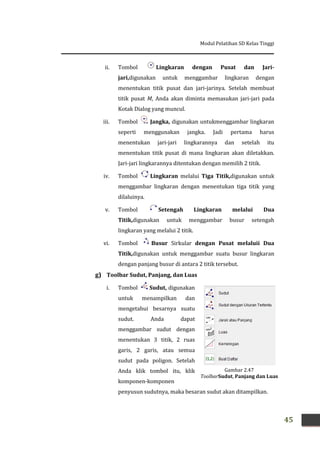 Modul Pelatihan SD Kelas Tinggi
45
ii. Tombol Lingkaran dengan Pusat dan Jari-
jari,digunakan untuk menggambar lingkaran dengan
menentukan titik pusat dan jari-jarinya. Setelah membuat
titik pusat M, Anda akan diminta memasukan jari-jari pada
Kotak Dialog yang muncul.
iii. Tombol Jangka, digunakan untukmenggambar lingkaran
seperti menggunakan jangka. Jadi pertama harus
menentukan jari-jari lingkarannya dan setelah itu
menentukan titik pusat di mana lingkaran akan diletakkan.
Jari-jari lingkarannya ditentukan dengan memilih 2 titik.
iv. Tombol Lingkaran melalui Tiga Titik,digunakan untuk
menggambar lingkaran dengan menentukan tiga titik yang
dilaluinya.
v. Tombol Setengah Lingkaran melalui Dua
Titik,digunakan untuk menggambar busur setengah
lingkaran yang melalui 2 titik.
vi. Tombol Busur Sirkular dengan Pusat melaluii Dua
Titik,digunakan untuk menggambar suatu busur lingkaran
dengan panjang busur di antara 2 titik tersebut.
g) Toolbar Sudut, Panjang, dan Luas
i. Tombol Sudut, digunakan
untuk menampilkan dan
mengetahui besarnya suatu
sudut. Anda dapat
menggambar sudut dengan
menentukan 3 titik, 2 ruas
garis, 2 garis, atau semua
sudut pada poligon. Setelah
Anda klik tombol itu, klik
komponen-komponen
penyusun sudutnya, maka besaran sudut akan ditampilkan.
Gambar 2.47
ToolbarSudut, Panjang dan Luas
 