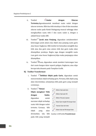 Kegiatan Pembelajaran 2
46
ii. Tombol Sudut dengan Ukuran
Tertentu,digunakanuntuk membuat suatu sudut dengan
ukuran tertentu. Klik dua titik misalnya A dan B dan masukan
ukuran sudut pada Kotak Dialogyang muncul sehingga akan
menghasilkan suatu titik C dan suatu sudut α, dengan α
adalah besar sudut ABC.
iii. Tombol Jarak atau Panjang, digunakan untukmemberi
keterangan jarak antara dua objek atau panjang suatu garis
atau busur lingkaran. Klik tombol ini kemudian mengklik dua
titik atau dua garis atau antara titik dan garis maka akan
ditampilkan jaraknya. Begitu juga dengan mengklik suatu
ruas garis atau busur lingkaran/elips maka panjangnya akan
ditampilkan.
iv. Tombol Luas, digunakan untuk memberi keterangan luas
dari suatu bangun datar seperti poligon, lingkaran, atau elips
berupa teks dinamis pada Tampilan Grafik.
h) Toolbar Transformasi
i. Tombol Refleksi Objek pada Garis, digunakan untuk
mencerminkan objek terhadap garis. Pertama, klik objek yang
akan dicerminkan, selanjutnya klik pada garis yang menjadi
cerminnya.
ii. Tombol Rotasi
Objek mengitari Titik
dengan Sudut,
digunakan untuk
merotasi objek terhadap
suatu titik dengan sudut
tertentu. Caranya, klik
objek yang akan
dirotasikan, lalu klik
pada titik yang menjadi
Gambar 2.48ToolbarTransformasi
 