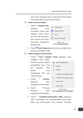 Modul Pelatihan SD Kelas Tinggi
47
Gambar 2.49
ToolbarTeks dan Gambar
pusat rotasi. Selanjutnya akan muncul jendela Kotak Dialog
untuk memasukkan besaran sudut rotasinya.
i) Toolbar Teks dan Gambar
i. Tombol Sisipkan Teks,
digunakan untuk
menyisipkan tulisan pada
Tampilan Grafik. Tulisan
atau teks bisa berupa teks
statis, dinamis atau rumus
matematika menggunakan
formula LaTeX.
ii. Tombol Insert Image,digunakan untuk menyisipkan suatu
gambar pada Tampilan Grafik.
j) Toolbar Pengaturan Panel Gambar
i. Tombol Geser Tampilan Grafik, digunakan untuk
menggeser Panel Gambar
kemana yang Anda inginkan
menggunakan mouse. Drag
dan tempatkan Panel
Gambar untuk
memindahkan titik awal
sistem koordinat.
ii. Tombol Perbesar,
digunakan untuk
memperbesar Panel Gambar
iii. Tombol Perkecil,
digunakan untuk
memperkecil Panel Gambar.
iv. Tombol Tampilkan/Sembunyikan Objek, digunakan
untuk menampilkan atau menyembunyikan suatu objek.
Objek yang disembunyikan akan menebal. Perubahan
Gambar 2.50
ToolbarPengaturan Panel Gambar
 