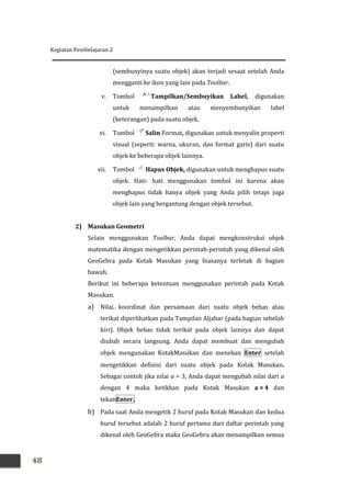 Kegiatan Pembelajaran 2
48
(sembunyinya suatu objek) akan terjadi sesaat setelah Anda
mengganti ke ikon yang lain pada Toolbar.
v. Tombol Tampilkan/Sembuyikan Label, digunakan
untuk menampilkan atau menyembunyikan label
(keterangan) pada suatu objek.
vi. Tombol Salin Format, digunakan untuk menyalin properti
visual (seperti: warna, ukuran, dan format garis) dari suatu
objek ke beberapa objek lainnya.
vii. Tombol Hapus Objek, digunakan untuk menghapus suatu
objek. Hati- hati menggunakan tombol ini karena akan
menghapus tidak hanya objek yang Anda pilih tetapi juga
objek lain yang bergantung dengan objek tersebut.
2) Masukan Geometri
Selain menggunakan Toolbar, Anda dapat mengkonstruksi objek
matematika dengan mengetikkan perintah-perintah yang dikenal oleh
GeoGebra pada Kotak Masukan yang biasanya terletak di bagian
bawah.
Berikut ini beberapa ketentuan menggunakan perintah pada Kotak
Masukan.
a) Nilai, koordinat dan persamaan dari suatu objek bebas atau
terikat diperlihatkan pada Tampilan Aljabar (pada bagian sebelah
kiri). Objek bebas tidak terikat pada objek lainnya dan dapat
diubah secara langsung. Anda dapat membuat dan mengubah
objek mengunakan KotakMasukan dan menekan Enter setelah
mengetikkan definisi dari suatu objek pada Kotak Masukan.
Sebagai contoh jika nilai a = 3, Anda dapat mengubah nilai dari a
dengan 4 maka ketikkan pada Kotak Masukan a = 4 dan
tekanEnter.
b) Pada saat Anda mengetik 2 huruf pada Kotak Masukan dan kedua
huruf tersebut adalah 2 huruf pertama dari daftar perintah yang
dikenal oleh GeoGebra maka GeoGebra akan menampilkan semua
 