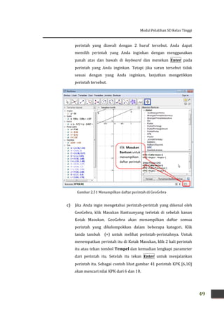 Modul Pelatihan SD Kelas Tinggi
49
perintah yang diawali dengan 2 huruf tersebut. Anda dapat
memilih perintah yang Anda inginkan dengan menggunakan
panah atas dan bawah di keyboard dan menekan Enter pada
perintah yang Anda inginkan. Tetapi jika saran tersebut tidak
sesuai dengan yang Anda inginkan, lanjutkan mengetikkan
perintah tersebut.
c) Jika Anda ingin mengetahui perintah-perintah yang dikenal oleh
GeoGebra, klik Masukan Bantuanyang terletak di sebelah kanan
Kotak Masukan. GeoGebra akan menampilkan daftar semua
perintah yang dikelompokkan dalam beberapa kategori. Klik
tanda tambah (+) untuk melihat perintah-perintahnya. Untuk
menempatkan perintah itu di Kotak Masukan, klik 2 kali perintah
itu atau tekan tombol Tempel dan kemudian lengkapi parameter
dari perintah itu. Setelah itu tekan Enter untuk menjalankan
perintah itu. Sebagai contoh lihat gambar 41 perintah KPK [6,10]
akan mencari nilai KPK dari 6 dan 10.
Klik Masukan
Bantuan untuk
menampilkan
daftar perintah
Gambar 2.51 Menampilkan daftar perintah di GeoGebra
 