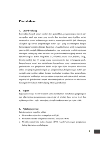 1
Pendahuluan
A. Latar Belakang
Dari sekian banyak unsur sumber daya pendidikan, pengembangan materi ajar
merupakan salah satu unsur yang memberikan kontribusi yang signifikan untuk
mewujudkan proses berkembangnya kualitas potensi peserta didik. Jadi tidak dapat
disangkal lagi bahwa pengembangan materi ajar yang dikembangkan dengan
berbasis pada kompetensi sangat diperlukan sebagai instrumen untuk mengarahkan
peserta didik menjadi: (1) manusia berkualitas yang mampu dan proaktif menjawab
tantangan zaman yang selalu berubah; dan (2) manusia terdidik yang beriman dan
bertakwa kepada Tuhan Yang Maha Esa, berakhlak mulia, sehat, berilmu, cakap,
kreatif, mandiri; dan (3) warga negara yang demokratis dan bertanggung jawab.
Pengembangan materi ajar, pendalaman dan perluasan materi, penguatan proses
pembelajaran, dan penyesuaian beban belajar agar dapat menjamin kesesuaian
antara apa yang diinginkan dengan apa yang dihasilkan. Pengembangan materi ajar
menjadi amat penting sejalan dengan kontinuitas kemajuan ilmu pengetahuan,
teknologi, dan seni budaya serta perubahan masyarakat pada tataran lokal, nasional,
regional, dan global di masa depan. Aneka kemajuan dan perubahan itu melahirkan
tantangan internal dan eksternal yang dibidang pendidikan
B. Tujuan
Tujuan disusunnya modul ini adalah untuk memberikan pemahaman yang lengkap
dan jelas tentang pengembangan materi ajar di sekolah dasar secara teori dan
aplikasinya dalam rangka menunjang peningkatan kompetensi guru pasca UKG.
C. Peta Kompetensi
Peta kompetensi modul ini adalah:
a. Menentukan tujuan lima mata pelajaran SD/MI.
b. Memahami standar kompetensi lima mata pelajaran SD/MI.
c. Memilih materi lima mata pelajaran SD/MI yang terkait dengan pengalaman
belajar dan tujuan pembelajaran.
 