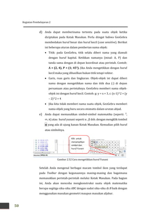 Kegiatan Pembelajaran 2
50
d) Anda dapat memberinama tertentu pada suatu objek ketika
diciptakan pada Kotak Masukan. Perlu diingat bahwa GeoGebra
membedakan huruf besar dan huruf kecil (case sensitive). Berikut
ini beberapa aturan dalam pemberian nama objek:
 Titik: pada GeoGebra, titik selalu diberi nama yang diawali
dengan huruf kapital. Ketikkan namanya (misal: A, P) dan
tanda sama dengan di depan koordinat atau perintah. Contoh:
A = (2, 4), P = (1; 45°). Jika Anda mengetikkan dengan huruf
kecil maka yang dihasilkan bukan titik tetapi vektor.
 Garis, ruas garis dan lingkaran: Objek-objek ini dapat diberi
nama dengan mengetikkan nama dan titik dua (:) di depan
persamaan atau perintahnya. GeoGebra memberi nama objek-
objek ini dengan huruf kecil. Contoh: g: y = x + 3, c: (x-1)^2 + (y
– 2)^2 = 4
 Jika kita tidak memberi nama suatu objek, GeoGebra memberi
nama objek yang baru secara otomatis dalam urutan abjad.
e) Anda dapat memasukkan simbol-simbol matematika (seperti: ²,
∞, π) atau huruf yunani seperti α , β dsb. dengan mengklik tombol
α yang ada di ujung kanan Kotak Masukan. Kemudian pilih huruf
atau simbolnya.
Setelah Anda mengenal berbagai macam tombol ikon yang terdapat
pada Toolbar dengan kegunaannya masing-masing dan bagaimana
memasukkan perintah-perintah melalui Kotak Masukan. Pada bagian
ini, Anda akan mencoba mengkonstruksi suatu objek matematika
berupa segitiga siku-siku ABC dengan sudut siku-siku di B baik dengan
menggunakan masukan geometri maupun masukan aljabar.
Klik untuk
menampilkan
simbol dan
huruf Yunani
Gambar 2.52 Cara mengetikkan huruf Yunani
 