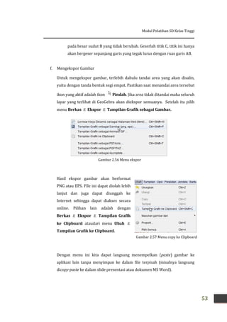 Modul Pelatihan SD Kelas Tinggi
53
Gambar 2.57 Menu copy ke Clipboard
pada besar sudut B yang tidak berubah. Geserlah titik C, titik ini hanya
akan bergeser sepanjang garis yang tegak lurus dengan ruas garis AB.
f. Mengekspor Gambar
Untuk mengekspor gambar, terlebih dahulu tandai area yang akan disalin,
yaitu dengan tanda bentuk segi empat. Pastikan saat menandai area tersebut
ikon yang aktif adalah ikon Pindah. Jika area tidak ditandai maka seluruh
layar yang terlihat di GeoGebra akan diekspor semuanya. Setelah itu pilih
menu Berkas  Ekspor  Tampilan Grafik sebagai Gambar.
Hasil ekspor gambar akan berformat
PNG atau EPS. File ini dapat diolah lebih
lanjut dan juga dapat diunggah ke
Internet sehingga dapat diakses secara
online. Pilihan lain adalah dengan
Berkas  Ekspor  Tampilan Grafik
ke Clipboard ataudari menu Ubah 
Tampilan Grafik ke Clipboard.
Dengan menu ini kita dapat langsung menempelkan (paste) gambar ke
aplikasi lain tanpa menyimpan ke dalam file terpisah (misalnya langsung
dicopy-paste ke dalam slide presentasi atau dokumen MS Word).
Gambar 2.56 Menu ekspor
 