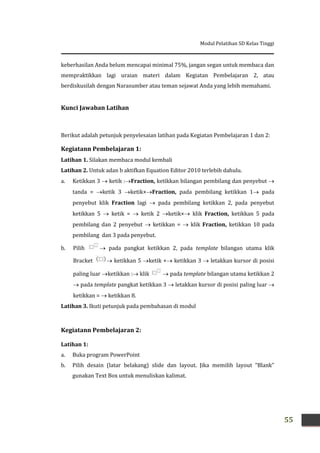 Modul Pelatihan SD Kelas Tinggi
55
keberhasilan Anda belum mencapai minimal 75%, jangan segan untuk membaca dan
mempraktikkan lagi uraian materi dalam Kegiatan Pembelajaran 2, atau
berdiskusilah dengan Narasumber atau teman sejawat Anda yang lebih memahami.
Kunci Jawaban Latihan
Berikut adalah petunjuk penyelesaian latihan pada Kegiatan Pembelajaran 1 dan 2:
Kegiatann Pembelajaran 1:
Latihan 1. Silakan membaca modul kembali
Latihan 2. Untuk adan b aktifkan Equation Editor 2010 terlebih dahulu.
a. Ketikkan 3  ketik :Fraction, ketikkan bilangan pembilang dan penyebut 
tanda = ketik 3 ketik×Fraction, pada pembilang ketikkan 1 pada
penyebut klik Fraction lagi  pada pembilang ketikkan 2, pada penyebut
ketikkan 5  ketik =  ketik 2 ketik× klik Fraction, ketikkan 5 pada
pembilang dan 2 penyebut  ketikkan =  klik Fraction, ketikkan 10 pada
pembilang dan 3 pada penyebut.
b. Pilih  pada pangkat ketikkan 2, pada template bilangan utama klik
Bracket  ketikkan 5 ketik + ketikkan 3  letakkan kursor di posisi
paling luar ketikkan : klik  pada template bilangan utama ketikkan 2
 pada template pangkat ketikkan 3  letakkan kursor di posisi paling luar 
ketikkan =  ketikkan 8.
Latihan 3. Ikuti petunjuk pada pembahasan di modul
Kegiatann Pembelajaran 2:
Latihan 1:
a. Buka program PowerPoint
b. Pilih desain (latar belakang) slide dan layout. Jika memilih layout “Blank”
gunakan Text Box untuk menuliskan kalimat.
 
