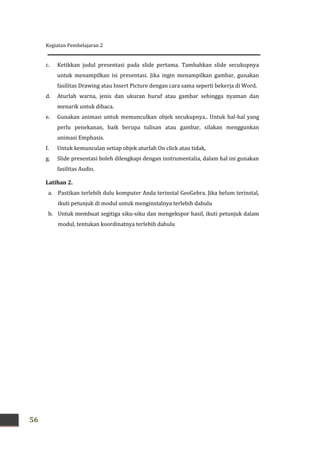 Kegiatan Pembelajaran 2
56
c. Ketikkan judul presentasi pada slide pertama. Tambahkan slide secukupnya
untuk menampilkan isi presentasi. Jika ingin menampilkan gambar, gunakan
fasilitas Drawing atau Insert Picture dengan cara sama seperti bekerja di Word.
d. Aturlah warna, jenis dan ukuran huruf atau gambar sehingga nyaman dan
menarik untuk dibaca.
e. Gunakan animasi untuk memunculkan objek secukupnya.. Untuk hal-hal yang
perlu penekanan, baik berupa tulisan atau gambar, silakan menggunkan
animasi Emphasis.
f. Untuk kemunculan setiap objek aturlah On click atau tidak,
g. Slide presentasi boleh dilengkapi dengan instrumentalia, dalam hal ini gunakan
fasilitas Audio.
Latihan 2.
a. Pastikan terlebih dulu komputer Anda terinstal GeoGebra. Jika belum terinstal,
ikuti petunjuk di modul untuk menginstalnya terlebih dahulu
b. Untuk membuat segitiga siku-siku dan mengekspor hasil, ikuti petunjuk dalam
modul, tentukan koordinatnya terlebih dahulu
 
