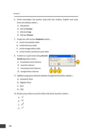 Evaluasi
58
4
321
6. Untuk memangkas tepi gambar yang telah kita sisipkan, langkah awal yang
harus kita lakukan adalah ….
A. klik gambar
B. klik tab Format
C. klik ikon Crop
D. klik ikon Picture
7. Fungsi dari efek animasi Emphasis adalah ....
A. untuk menampilkan objek
B. untuk keluarnya objek
C. untuk menggerakkan objek
D. untuk memberi penekanan pada objek
8. Tombol no 3 pada kotak dialog Record
Sound digunakan untuk ....
A. menjalankan hasil rekaman
B. memulai rekaman
C. menyimpan hasil rekaman
D. menghentikan rekaman
9. Aplikasi yang harus diinstal sebelum menginstal GeoGebra adalah ....
A. Geometry View
B. Algebra View
C. Java
D. CAS
10. Berikut yang bukan termasuk toolbar titik dalam GeoGebra adalah ….
A.
B.
C.
D.
 