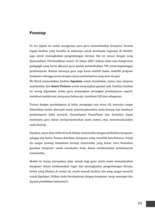 59
Penutup
Di era digital ini sudah seyogyanya para guru memanfaatkan komputer beserta
segala fasilitas yang tersedia di dalamnya untuk membantu tugasnya di sekolah,
juga untuk meningkatkan pengembangan dirinya. Hal ini sesuai dengan yang
diamanahkan Permendiknas nomor 16 tahun 2007, bahwa salah satu kompetensi
pedagogik yang harus dikuasai guru adalah memanfaatkan TIK untuk kepentingan
pembelajaran. Namun tentunya guru juga harus selektif dalam memilih program
komputer sehingga sesuai dengan tujuan pembelajaran yang akan dicapai.
Ms Word menyediakan fasilitas Equation untuk menuliskan rumus atau ekspresi
matematika; dan Insert Pictures untuk menyisipkan gambar jadi. Fasilitas-fasilitas
ini sering digunakan ketika guru menyiapkan perangkat pembelajaran seperti:
membuat naskah soal, menyusun bahan ajar, membuat LKS dan sebagainya.
Terkait dengan pembelajaran di kelas, mengingat usia siswa SD, tentunya sangat
dibutuhkan media alternatif untuk memvisualisasikan suatu konsep dan membuat
pembelajaran lebih menarik. Pemanfaatan PowerPoint dan GeoGebra dapat
membantu guru dalam mempresentasikan suatu materi, atau memvisualisasikan
suatu konsep.
Diyakini, siswa akan lebih tertarik belajar matematika dengan melibatkan komputer
sebagai alat bantu. Namun demikian, komputer tetap memiliki keterbatasan. Untuk
itu sangat penting memahami konsep matematika yang benar, baru kemudian
gunakan komputer untuk membantu Anda dalam melaksanakan pembelajaran
matematika.
Modul ini hanya merupakan jalan masuk bagi guru untuk mulai memanfaatkan
komputer dalam melaksanakan tugas dan meningkatkan pengembangan dirinya.
Selain yang dibahas di modul ini, masih banyak fasilitas lain yang sangat menarik
untuk dipelajari. Silakan Anda bereksplorasi dengan komputer, tetap semangat dan
jayalah pendidikan Indonesia!!!.
 